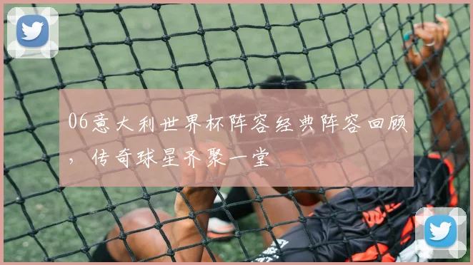 06意大利世界杯阵容经典阵容回顾，传奇球星齐聚一堂