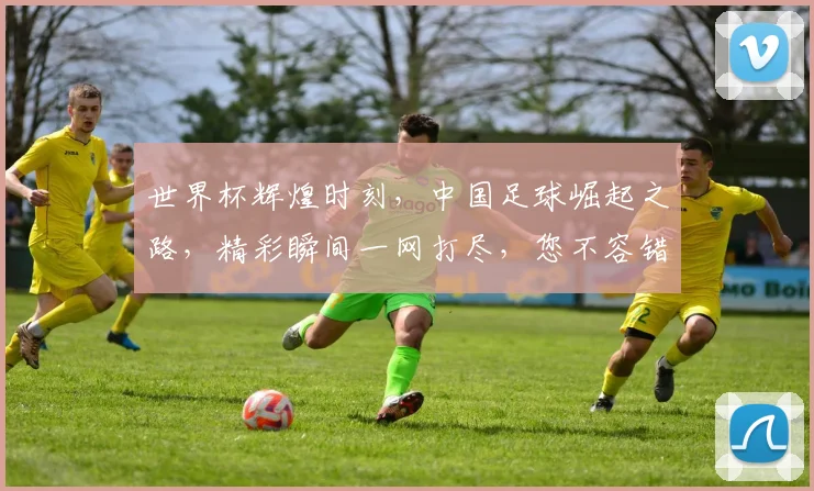 世界杯辉煌时刻，中国足球崛起之路，精彩瞬间一网打尽，您不容错过的足球盛宴