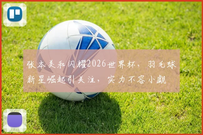 张本美和闪耀2026世界杯，羽毛球新星崛起引关注，实力不容小觑