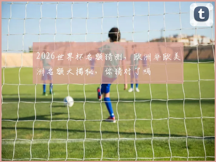 2026世界杯名额猜测，欧洲非欧美洲名额大揭秘，你猜对了吗