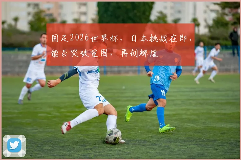国足2026世界杯，日本挑战在即，能否突破重围，再创辉煌