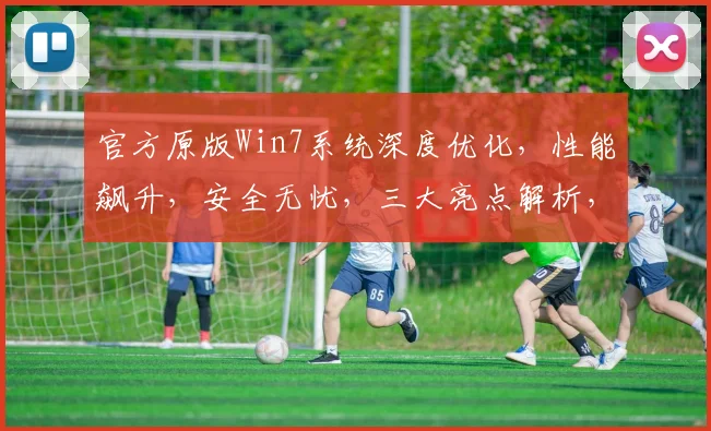 官方原版Win7系统深度优化，性能飙升，安全无忧，三大亮点解析，装机必备