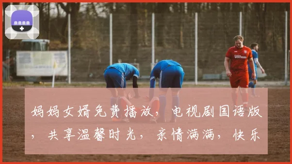 妈妈女婿免费播放，电视剧国语版，共享温馨时光，亲情满满，快乐观影三重奏