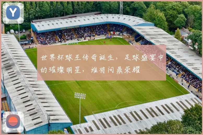 世界杯球王传奇诞生，足球盛宴中的璀璨明星，谁将问鼎荣耀