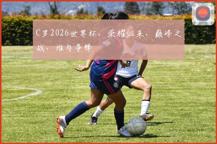 C罗2026世界杯，荣耀归来，巅峰之战，谁与争锋