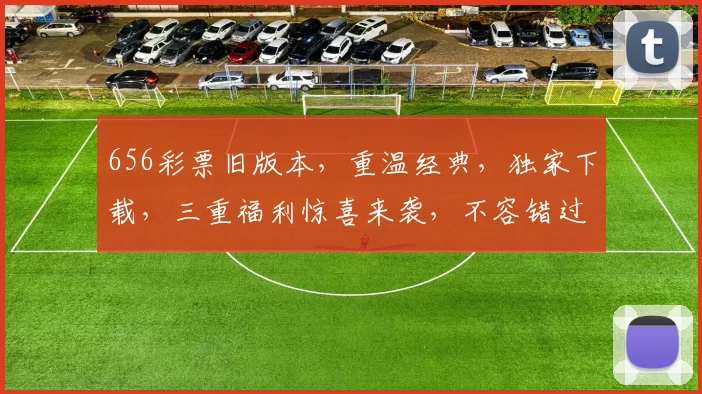 656彩票旧版本，重温经典，独家下载，三重福利惊喜来袭，不容错过