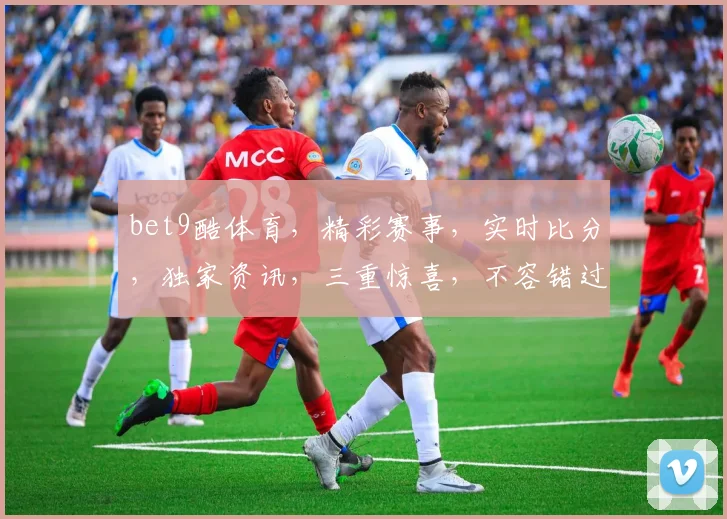 bet9酷体育，精彩赛事，实时比分，独家资讯，三重惊喜，不容错过
